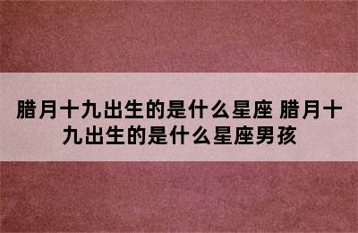 腊月十九出生的是什么星座 腊月十九出生的是什么星座男孩